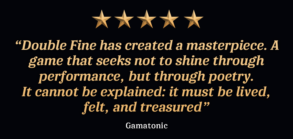 “Double Fine has created a masterpiece. A game that seeks not to shine through performance, but through poetry. It cannot be explained: it must be lived, felt, and treasured” - Gamatonic, 5 stars