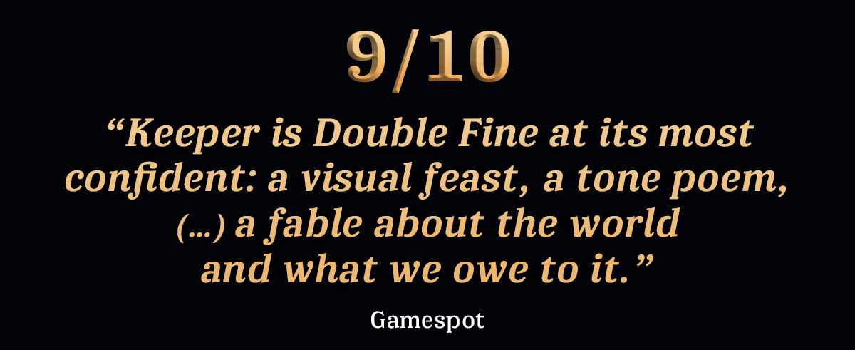 “Keeper is Double Fine at its most confident: a visual feast, a tone poem, (…) a fable about the world and what we owe to it.” - Gamespot, 9/10