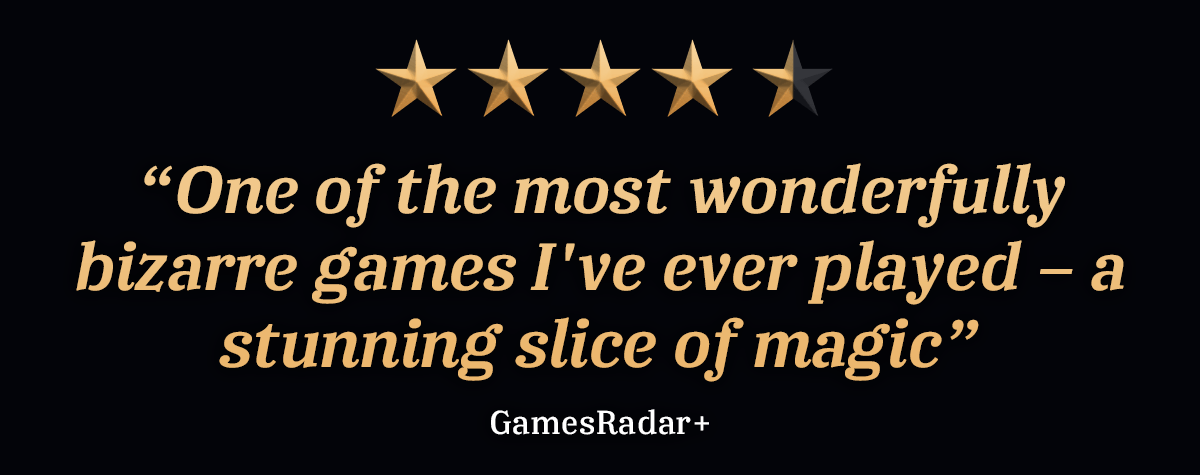 “One of the most wonderfully bizarre games I've ever played – a stunning slice of magic” - GamesRadar+, 4.5 stars
