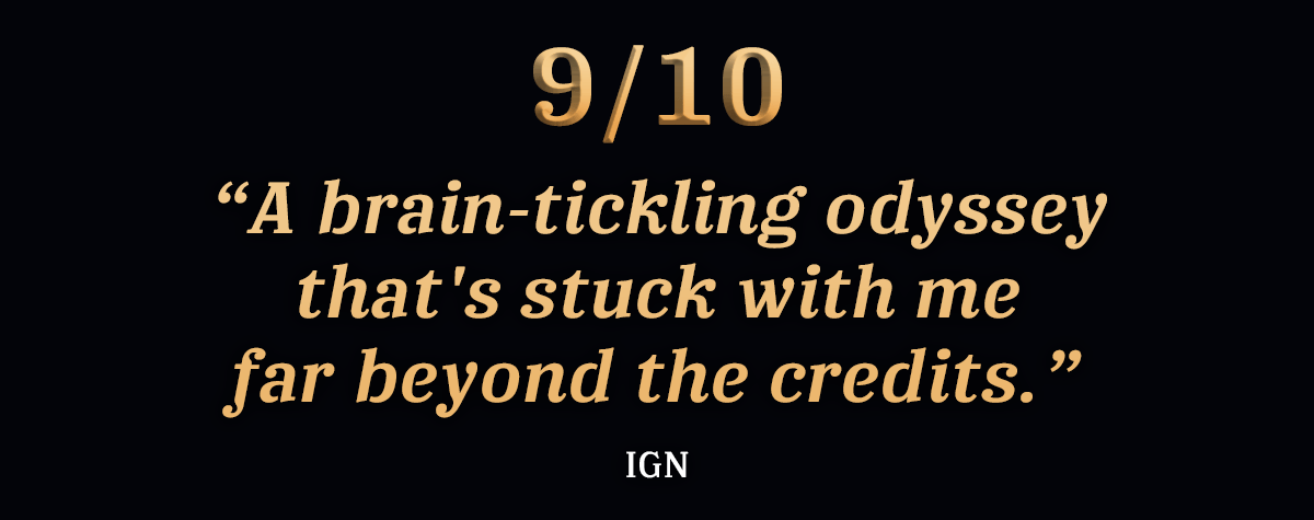 “A brain-tickling odyssey that's stuck with me far beyond the credits.” - IGN, 9/10
