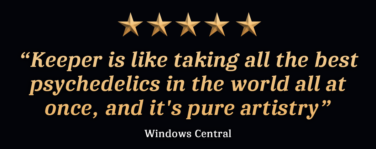 “Keeper is like taking all the best psychedelics in the world all at once, and it's pure artistry” - Windows Central, 5 stars